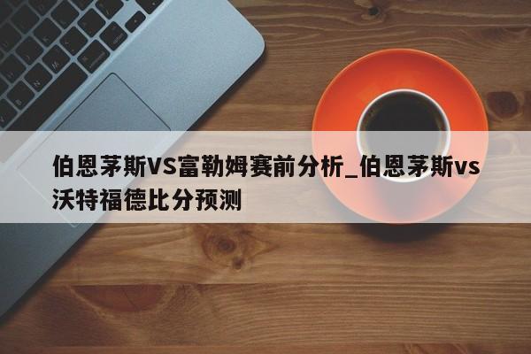 伯恩茅斯VS富勒姆赛前分析_伯恩茅斯vs沃特福德比分预测