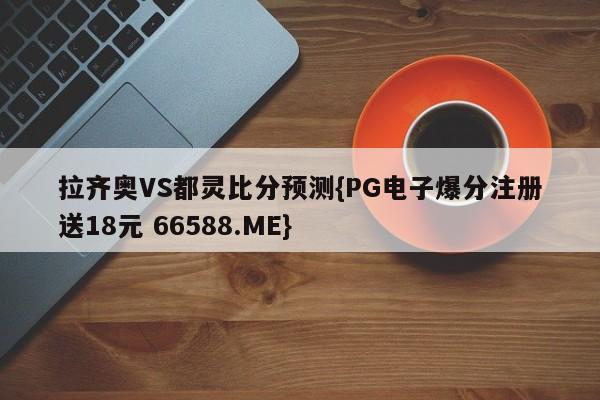 拉齐奥VS都灵比分预测{PG电子爆分注册送18元 66588.ME}