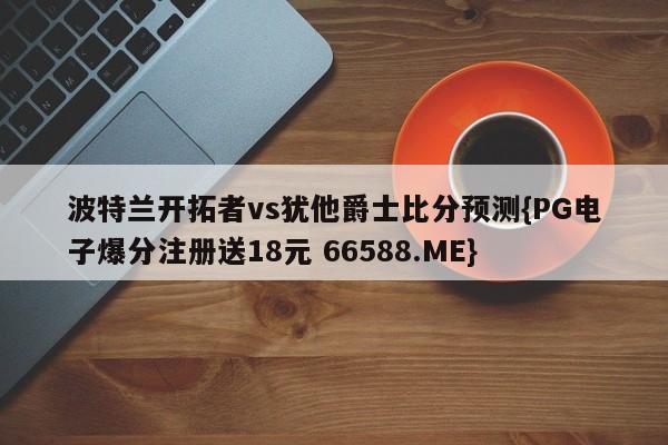 波特兰开拓者vs犹他爵士比分预测{PG电子爆分注册送18元 66588.ME}