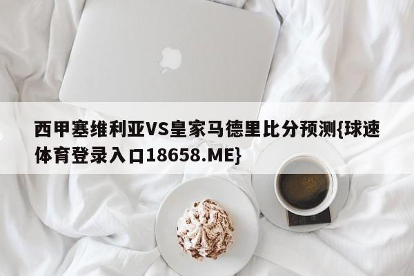 西甲塞维利亚VS皇家马德里比分预测{球速体育登录入口18658.ME}