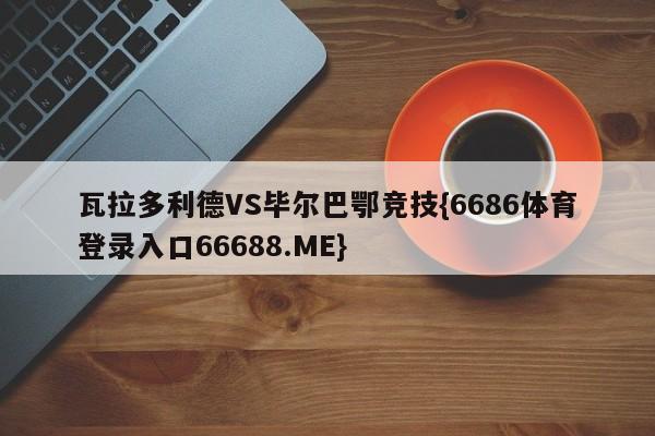 瓦拉多利德VS毕尔巴鄂竞技{6686体育登录入口66688.ME}