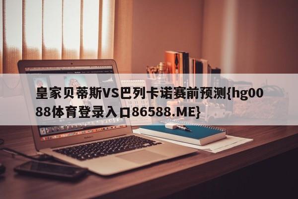 皇家贝蒂斯VS巴列卡诺赛前预测{hg0088体育登录入口86588.ME}