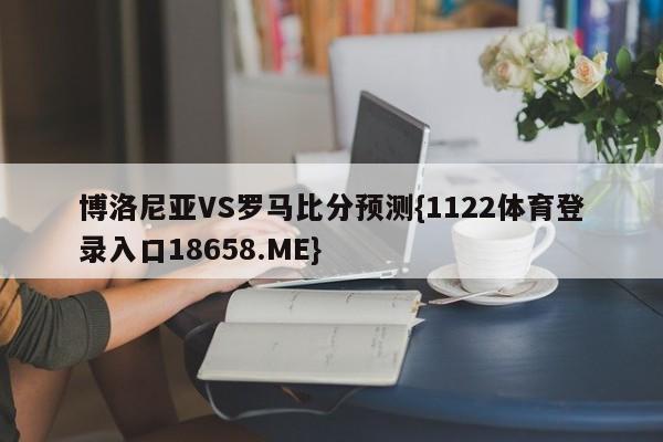 博洛尼亚VS罗马比分预测{1122体育登录入口18658.ME}
