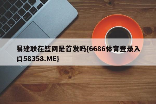 易建联在篮网是首发吗{6686体育登录入口58358.ME}