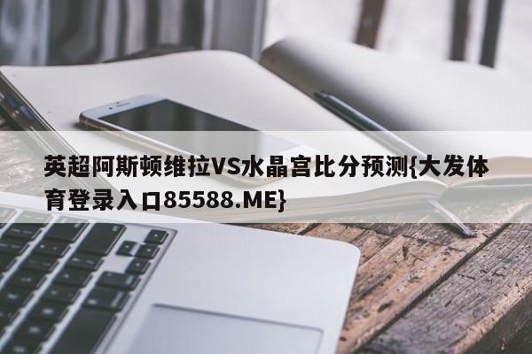 英超阿斯顿维拉VS水晶宫比分预测{大发体育登录入口85588.ME}