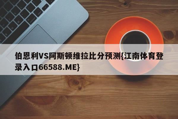 伯恩利VS阿斯顿维拉比分预测{江南体育登录入口66588.ME}
