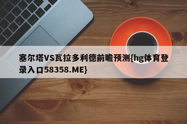 塞尔塔VS瓦拉多利德前瞻预测{hg体育登录入口58358.ME}