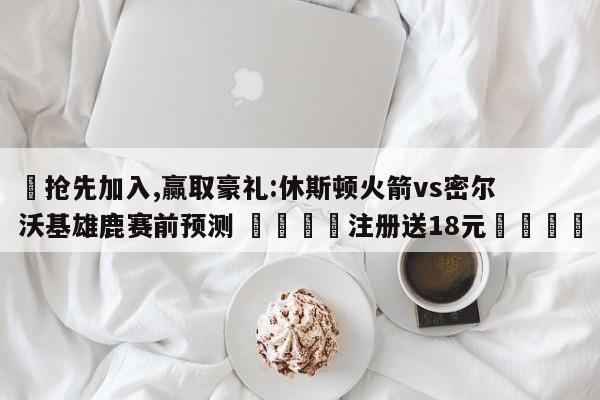 ✅抢先加入,赢取豪礼:休斯顿火箭vs密尔沃基雄鹿赛前预测 🏆注册送18元🎁