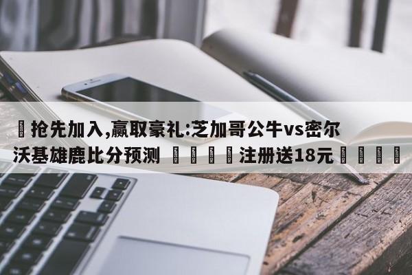 ✅抢先加入,赢取豪礼:芝加哥公牛vs密尔沃基雄鹿比分预测 🏆注册送18元🎁