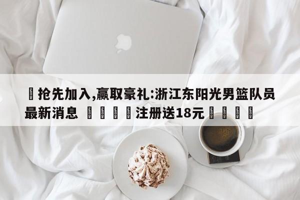 ✅抢先加入,赢取豪礼:浙江东阳光男篮队员最新消息 🏆注册送18元🎁