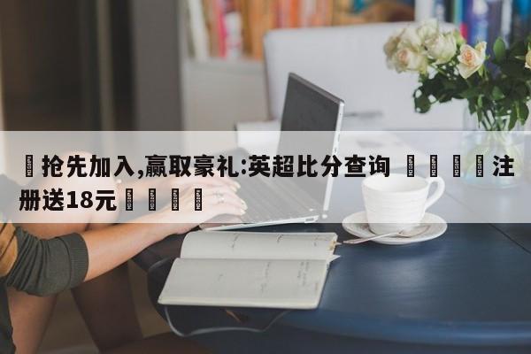 ✅抢先加入,赢取豪礼:英超比分查询 🏆注册送18元🎁