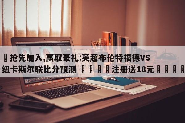 ✅抢先加入,赢取豪礼:英超布伦特福德VS纽卡斯尔联比分预测 🏆注册送18元🎁
