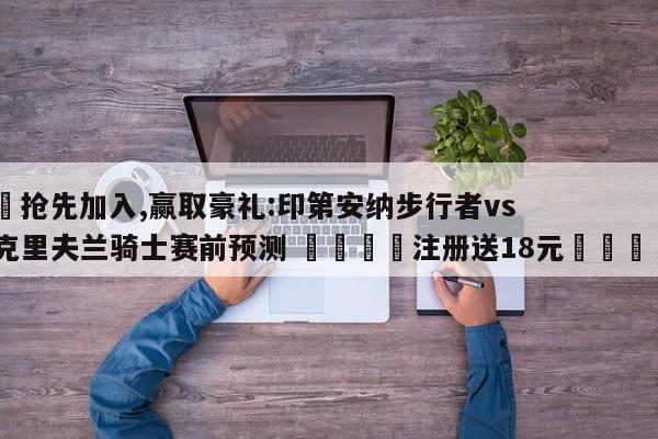 ✅抢先加入,赢取豪礼:印第安纳步行者vs克里夫兰骑士赛前预测 🏆注册送18元🎁