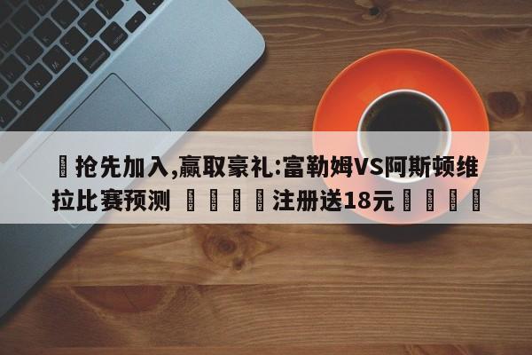 ✅抢先加入,赢取豪礼:富勒姆VS阿斯顿维拉比赛预测 🏆注册送18元🎁