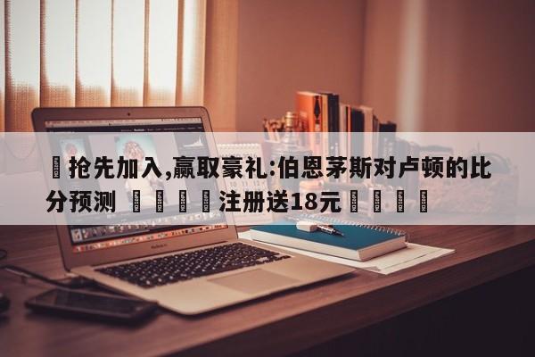 ✅抢先加入,赢取豪礼:伯恩茅斯对卢顿的比分预测 🏆注册送18元🎁