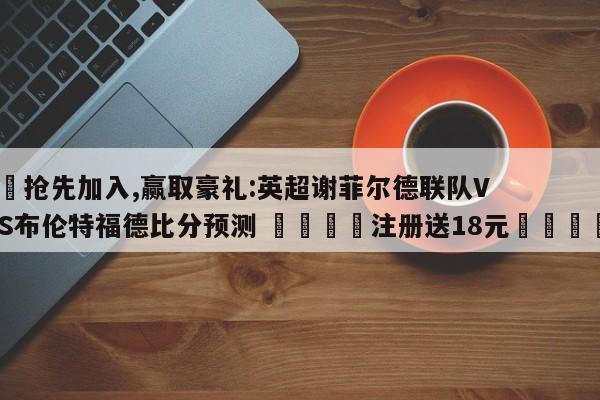 ✅抢先加入,赢取豪礼:英超谢菲尔德联队VS布伦特福德比分预测 🏆注册送18元🎁