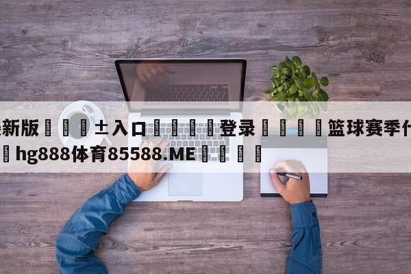 🥀最新版🎱入口🐔登录🚭篮球赛季什么时候结束 🏆hg888体育85588.ME🎁