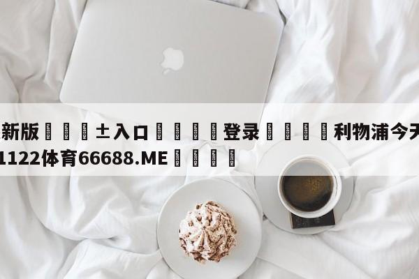 🥀最新版🎱入口🐔登录🚭利物浦今天比赛直播 🏆1122体育66688.ME🎁