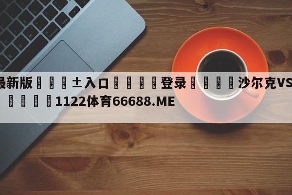 🥀最新版🎱入口🐔登录🚭沙尔克VS奥格斯堡赛前预测 🏆1122体育66688.ME🎁