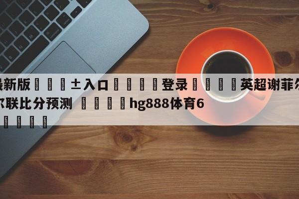 🥀最新版🎱入口🐔登录🚭英超谢菲尔德联队VS纽卡斯尔联比分预测 🏆hg888体育69972·CC🎁