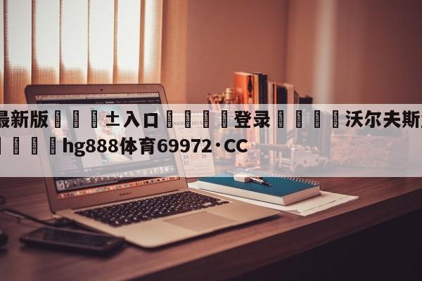 🥀最新版🎱入口🐔登录🚭沃尔夫斯堡vs美因茨直播 🏆hg888体育69972·CC🎁