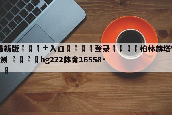 🥀最新版🎱入口🐔登录🚭柏林赫塔VS勒沃库森阵容预测 🏆hg222体育16558·ME🎁