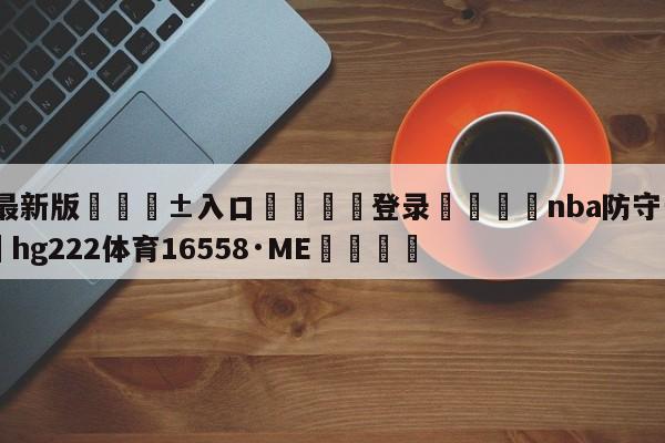 🥀最新版🎱入口🐔登录🚭nba防守一阵名单 🏆hg222体育16558·ME🎁