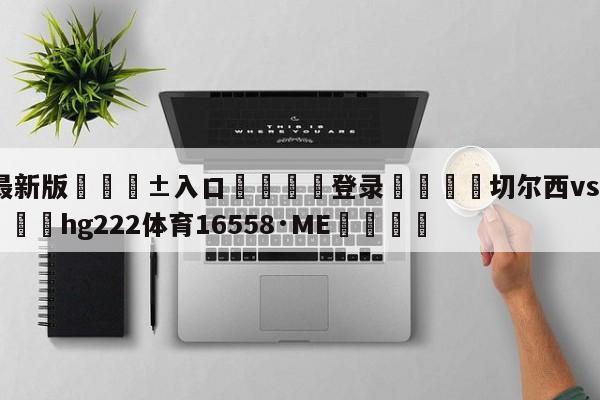 🥀最新版🎱入口🐔登录🚭切尔西vs纽卡斯尔联队 🏆hg222体育16558·ME🎁