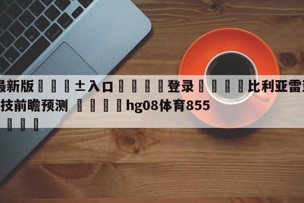 🥀最新版🎱入口🐔登录🚭比利亚雷亚尔VS毕尔巴鄂竞技前瞻预测 🏆hg08体育85588·ME🎁