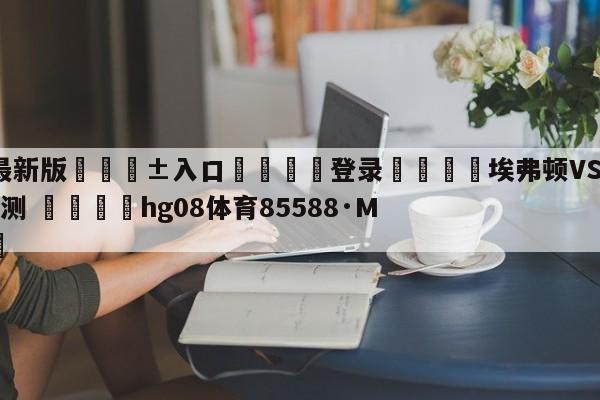 🥀最新版🎱入口🐔登录🚭埃弗顿VS阿斯顿维拉比分预测 🏆hg08体育85588·ME🎁