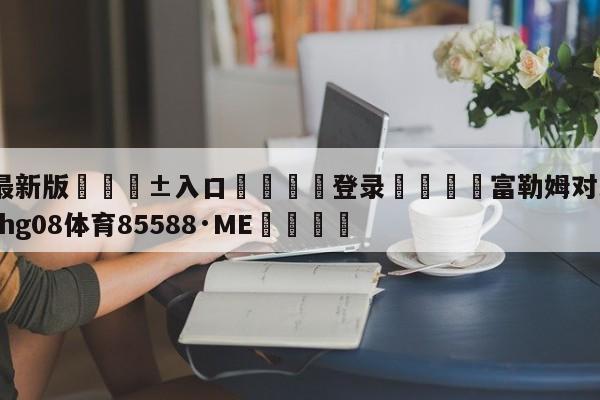 🥀最新版🎱入口🐔登录🚭富勒姆对米堡预测 🏆hg08体育85588·ME🎁