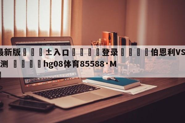 🥀最新版🎱入口🐔登录🚭伯恩利VS布伦特福德阵容预测 🏆hg08体育85588·ME🎁