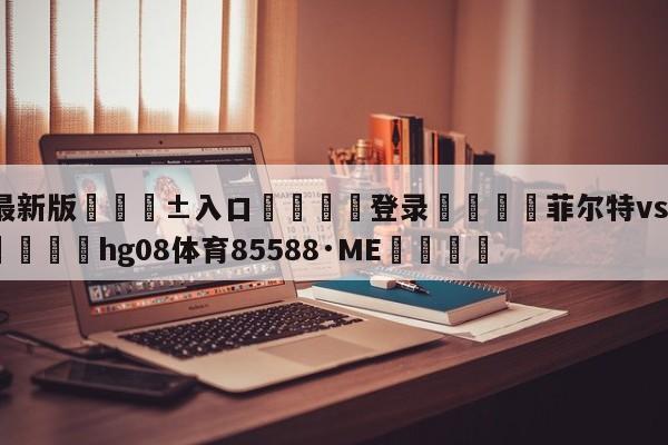 🥀最新版🎱入口🐔登录🚭菲尔特vs比勒费比分预测 🏆hg08体育85588·ME🎁
