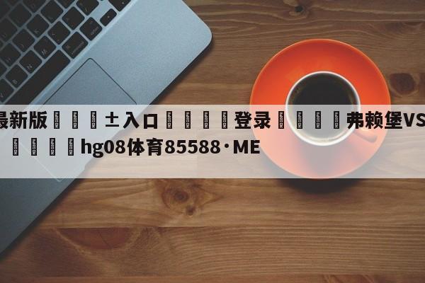 🥀最新版🎱入口🐔登录🚭弗赖堡VS斯图加特前瞻预测 🏆hg08体育85588·ME🎁