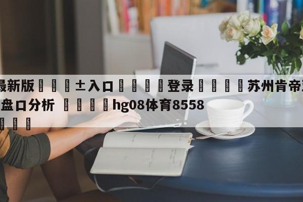 🥀最新版🎱入口🐔登录🚭苏州肯帝亚vs新疆伊力王酒盘口分析 🏆hg08体育85588·ME🎁