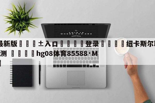 🥀最新版🎱入口🐔登录🚭纽卡斯尔联VS布莱顿前瞻预测 🏆hg08体育85588·ME🎁