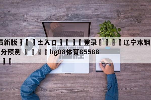 🥀最新版🎱入口🐔登录🚭辽宁本钢vs新疆伊力王酒比分预测 🏆hg08体育85588·ME🎁