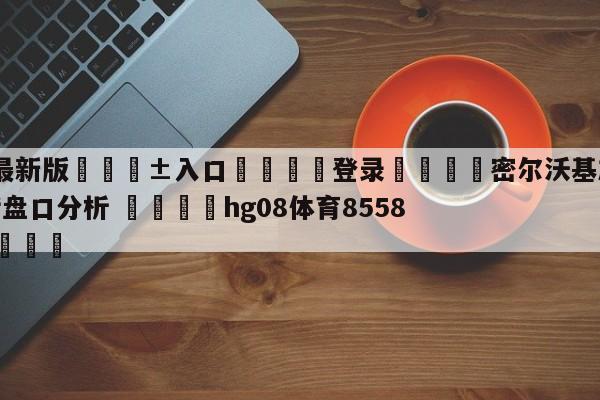 🥀最新版🎱入口🐔登录🚭密尔沃基雄鹿vs纽约尼克斯盘口分析 🏆hg08体育85588·ME🎁